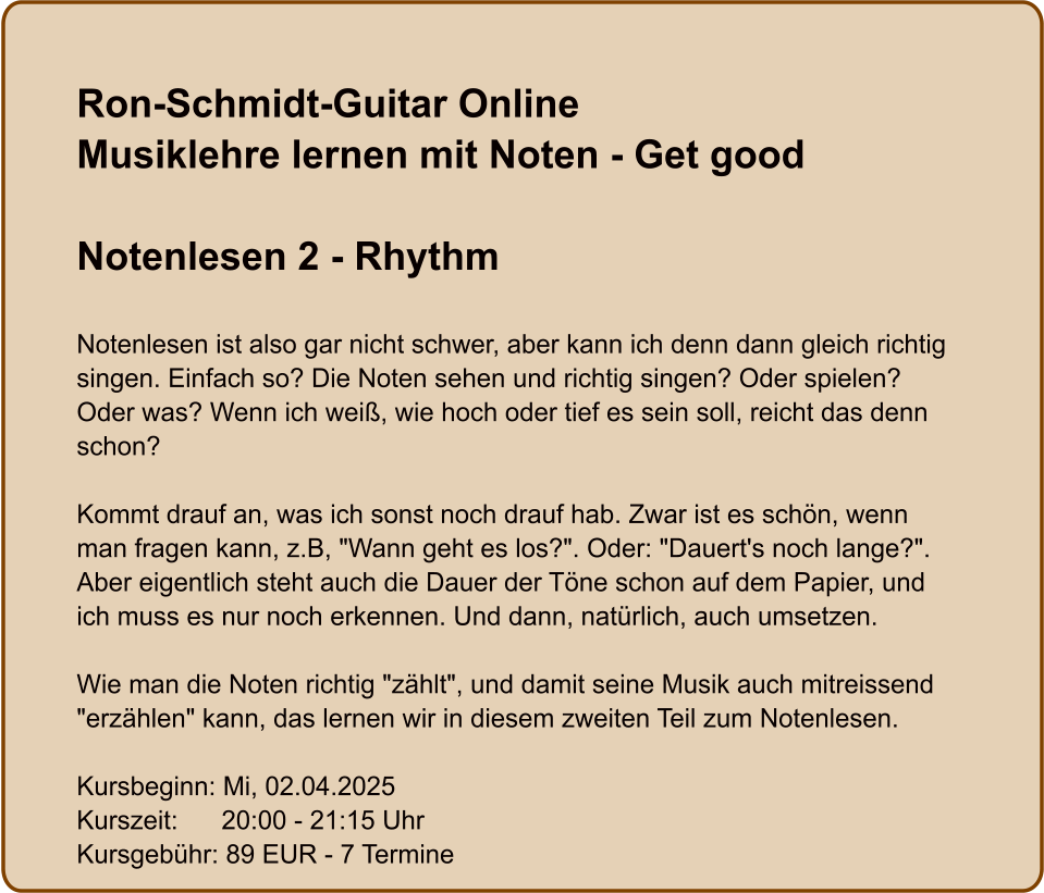 Ron-Schmidt-Guitar OnlineMusiklehre lernen mit Noten - Get good  Notenlesen 2 - Rhythm  Notenlesen ist also gar nicht schwer, aber kann ich denn dann gleich richtig singen. Einfach so? Die Noten sehen und richtig singen? Oder spielen? Oder was? Wenn ich weiß, wie hoch oder tief es sein soll, reicht das denn schon?  Kommt drauf an, was ich sonst noch drauf hab. Zwar ist es schön, wenn man fragen kann, z.B, "Wann geht es los?". Oder: "Dauert's noch lange?". Aber eigentlich steht auch die Dauer der Töne schon auf dem Papier, und ich muss es nur noch erkennen. Und dann, natürlich, auch umsetzen.  Wie man die Noten richtig "zählt", und damit seine Musik auch mitreissend "erzählen" kann, das lernen wir in diesem zweiten Teil zum Notenlesen.  Kursbeginn: Mi, 02.04.2025 Kurszeit:      20:00 - 21:15 Uhr Kursgebühr: 89 EUR - 7 Termine