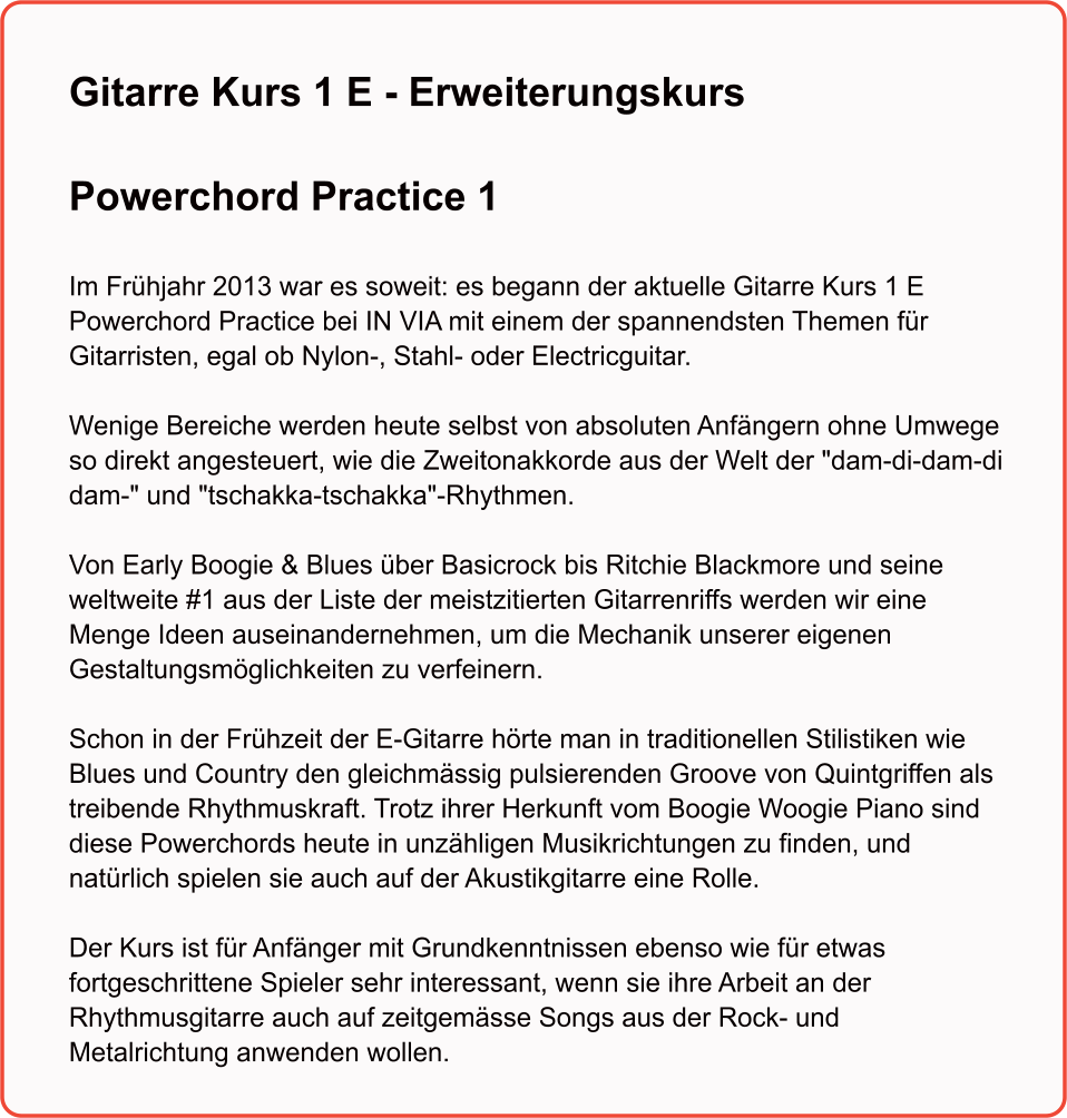 Gitarre Kurs 1 E - Erweiterungskurs  Powerchord Practice 1   Im Frühjahr 2013 war es soweit: es begann der aktuelle Gitarre Kurs 1 E Powerchord Practice bei IN VIA mit einem der spannendsten Themen für Gitarristen, egal ob Nylon-, Stahl- oder Electricguitar.   Wenige Bereiche werden heute selbst von absoluten Anfängern ohne Umwege so direkt angesteuert, wie die Zweitonakkorde aus der Welt der "dam-di-dam-di dam-" und "tschakka-tschakka"-Rhythmen.   Von Early Boogie & Blues über Basicrock bis Ritchie Blackmore und seine weltweite #1 aus der Liste der meistzitierten Gitarrenriffs werden wir eine Menge Ideen auseinandernehmen, um die Mechanik unserer eigenen Gestaltungsmöglichkeiten zu verfeinern.  Schon in der Frühzeit der E-Gitarre hörte man in traditionellen Stilistiken wie Blues und Country den gleichmässig pulsierenden Groove von Quintgriffen als treibende Rhythmuskraft. Trotz ihrer Herkunft vom Boogie Woogie Piano sind diese Powerchords heute in unzähligen Musikrichtungen zu finden, und natürlich spielen sie auch auf der Akustikgitarre eine Rolle.   Der Kurs ist für Anfänger mit Grundkenntnissen ebenso wie für etwas fortgeschrittene Spieler sehr interessant, wenn sie ihre Arbeit an der Rhythmusgitarre auch auf zeitgemässe Songs aus der Rock- und Metalrichtung anwenden wollen.
