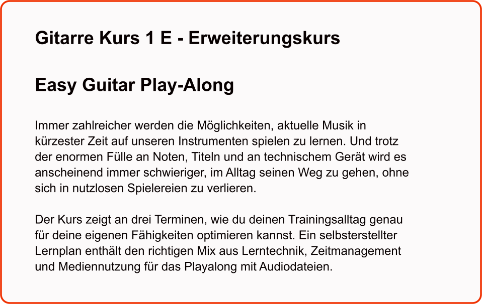 Gitarre Kurs 1 E - Erweiterungskurs  Easy Guitar Play-Along   Immer zahlreicher werden die Möglichkeiten, aktuelle Musik in kürzester Zeit auf unseren Instrumenten spielen zu lernen. Und trotz der enormen Fülle an Noten, Titeln und an technischem Gerät wird es anscheinend immer schwieriger, im Alltag seinen Weg zu gehen, ohne sich in nutzlosen Spielereien zu verlieren.  Der Kurs zeigt an drei Terminen, wie du deinen Trainingsalltag genau für deine eigenen Fähigkeiten optimieren kannst. Ein selbsterstellter Lernplan enthält den richtigen Mix aus Lerntechnik, Zeitmanagement und Mediennutzung für das Playalong mit Audiodateien.