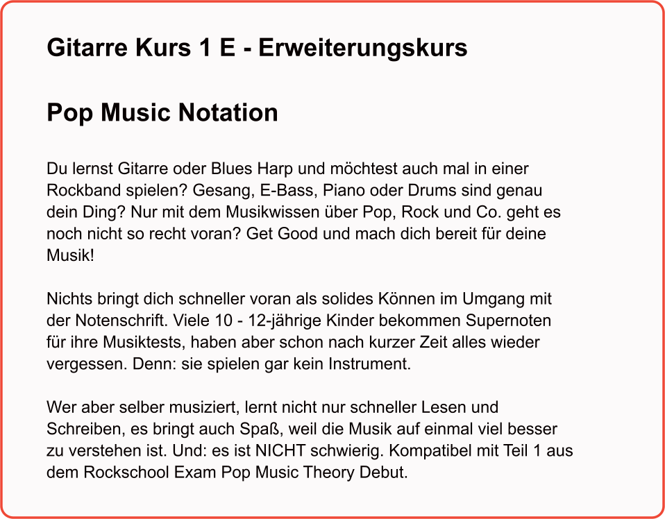 Gitarre Kurs 1 E - ErweiterungskursPop Music Notation   Du lernst Gitarre oder Blues Harp und möchtest auch mal in einer Rockband spielen? Gesang, E-Bass, Piano oder Drums sind genau dein Ding? Nur mit dem Musikwissen über Pop, Rock und Co. geht es noch nicht so recht voran? Get Good und mach dich bereit für deine Musik!  Nichts bringt dich schneller voran als solides Können im Umgang mit der Notenschrift. Viele 10 - 12-jährige Kinder bekommen Supernoten für ihre Musiktests, haben aber schon nach kurzer Zeit alles wieder vergessen. Denn: sie spielen gar kein Instrument.   Wer aber selber musiziert, lernt nicht nur schneller Lesen und Schreiben, es bringt auch Spaß, weil die Musik auf einmal viel besser zu verstehen ist. Und: es ist NICHT schwierig. Kompatibel mit Teil 1 aus dem Rockschool Exam Pop Music Theory Debut.