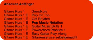 Absolute Anfänger  Gitarre Kurs 1       Grundkurs Gitarre Kurs 1 E    Pop On Top Gitarre Kurs 1 E    Get Rhythm Gitarre Kurs 1 E    Pop Music Notation Gitarre Kurs 1 E    Guitar Music Skills 1 Gitarre Kurs 1 E    Powerchord Practice 1 Gitarre Kurs 1 E    Easy Guitar Play-Along Gitarre Kurs 1 E    Gitarrenservice selbstgemacht