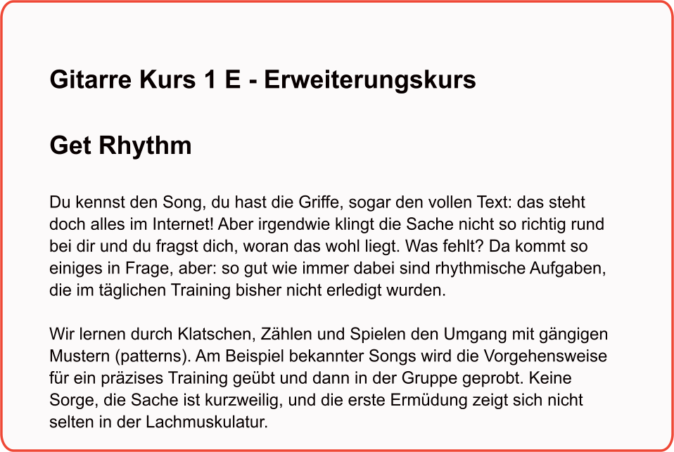 Gitarre Kurs 1 E - Erweiterungskurs  Get Rhythm   Du kennst den Song, du hast die Griffe, sogar den vollen Text: das steht doch alles im Internet! Aber irgendwie klingt die Sache nicht so richtig rund bei dir und du fragst dich, woran das wohl liegt. Was fehlt? Da kommt so einiges in Frage, aber: so gut wie immer dabei sind rhythmische Aufgaben, die im täglichen Training bisher nicht erledigt wurden.Wir lernen durch Klatschen, Zählen und Spielen den Umgang mit gängigen Mustern (patterns). Am Beispiel bekannter Songs wird die Vorgehensweise für ein präzises Training geübt und dann in der Gruppe geprobt. Keine Sorge, die Sache ist kurzweilig, und die erste Ermüdung zeigt sich nicht selten in der Lachmuskulatur.