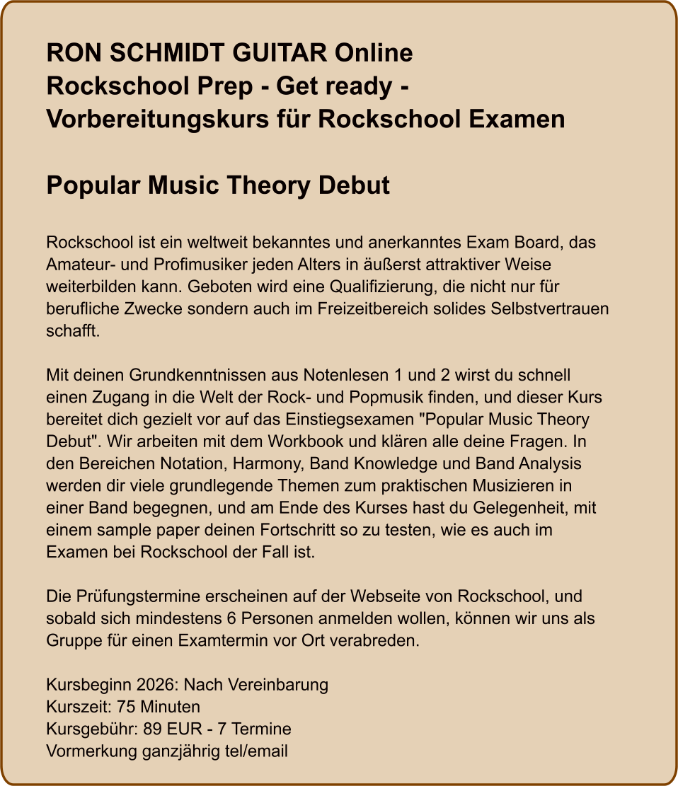 RON SCHMIDT GUITAR OnlineRockschool Prep - Get ready - Vorbereitungskurs für Rockschool Examen  Popular Music Theory Debut   Rockschool ist ein weltweit bekanntes und anerkanntes Exam Board, das Amateur- und Profimusiker jeden Alters in äußerst attraktiver Weise weiterbilden kann. Geboten wird eine Qualifizierung, die nicht nur für berufliche Zwecke sondern auch im Freizeitbereich solides Selbstvertrauen schafft.  Mit deinen Grundkenntnissen aus Notenlesen 1 und 2 wirst du schnell einen Zugang in die Welt der Rock- und Popmusik finden, und dieser Kurs bereitet dich gezielt vor auf das Einstiegsexamen "Popular Music Theory Debut". Wir arbeiten mit dem Workbook und klären alle deine Fragen. In den Bereichen Notation, Harmony, Band Knowledge und Band Analysis werden dir viele grundlegende Themen zum praktischen Musizieren in einer Band begegnen, und am Ende des Kurses hast du Gelegenheit, mit einem sample paper deinen Fortschritt so zu testen, wie es auch im Examen bei Rockschool der Fall ist.  Die Prüfungstermine erscheinen auf der Webseite von Rockschool, und sobald sich mindestens 6 Personen anmelden wollen, können wir uns als Gruppe für einen Examtermin vor Ort verabreden.  Kursbeginn 2026: Nach Vereinbarung Kurszeit: 75 Minuten Kursgebühr: 89 EUR - 7 Termine Vormerkung ganzjährig tel/email